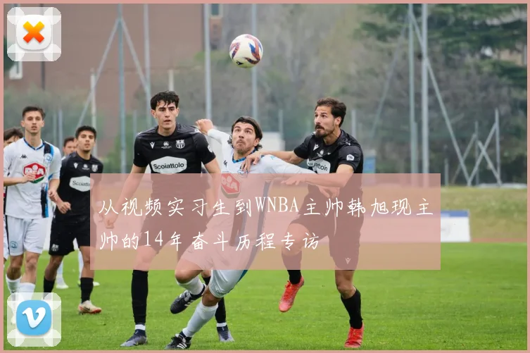 从视频实习生到WNBA主帅韩旭现主帅的14年奋斗历程专访