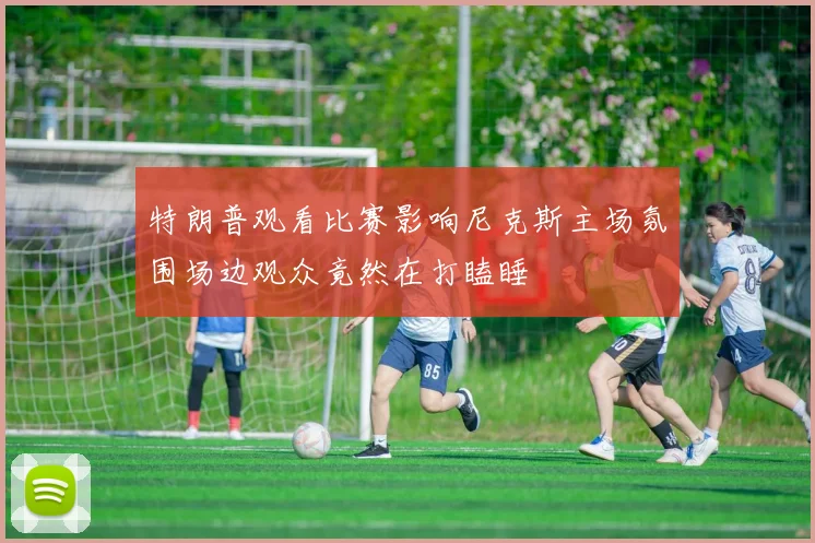 特朗普观看比赛影响尼克斯主场氛围场边观众竟然在打瞌睡