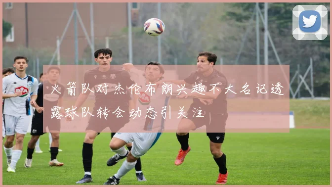 火箭队对杰伦布朗兴趣不大名记透露球队转会动态引关注