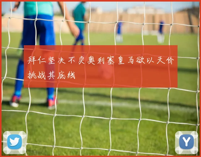 拜仁坚决不卖奥利塞皇马欲以天价挑战其底线