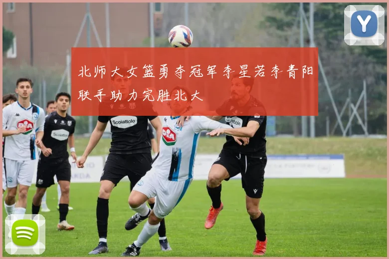 北师大女篮勇夺冠军李星若李青阳联手助力完胜北大
