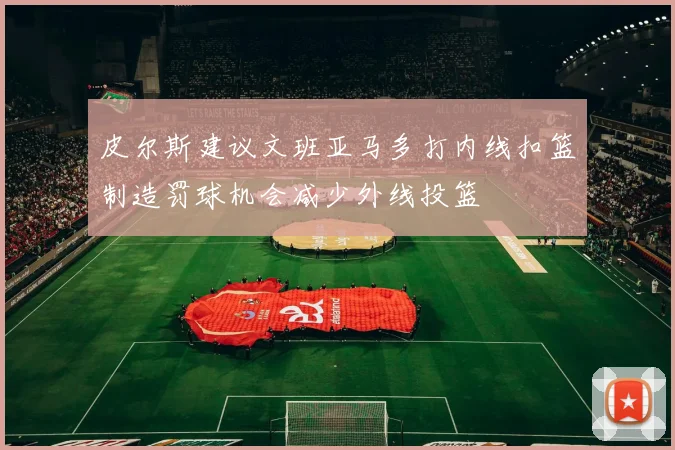 皮尔斯建议文班亚马多打内线扣篮制造罚球机会减少外线投篮