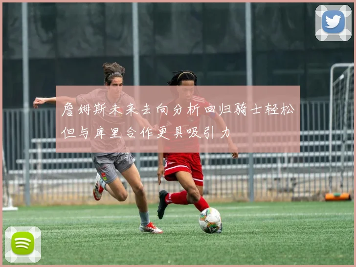 詹姆斯未来去向分析回归骑士轻松但与库里合作更具吸引力