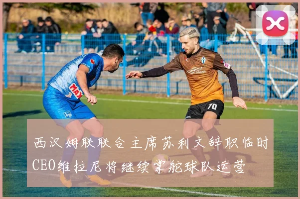 西汉姆联联合主席苏利文辞职临时CEO维拉尼将继续掌舵球队运营