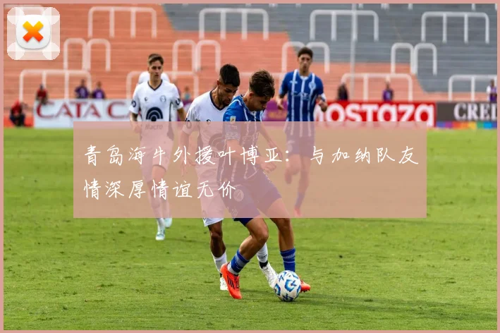 青岛海牛外援叶博亚：与加纳队友情深厚情谊无价