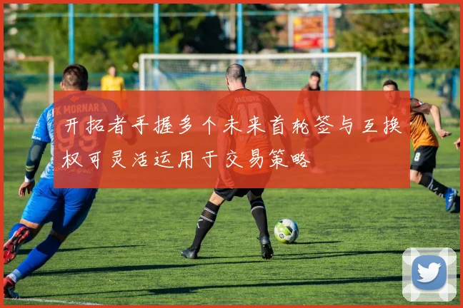 开拓者手握多个未来首轮签与互换权可灵活运用于交易策略