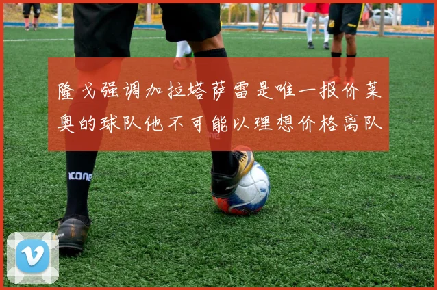 隆戈强调加拉塔萨雷是唯一报价莱奥的球队他不可能以理想价格离队