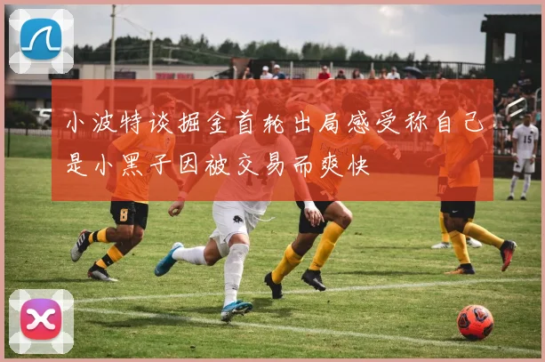 小波特谈掘金首轮出局感受称自己是小黑子因被交易而爽快