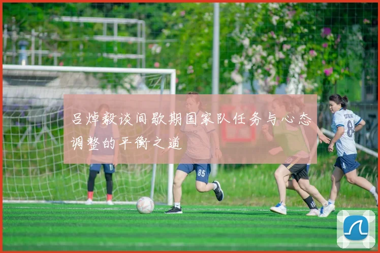 吕焯毅谈间歇期国家队任务与心态调整的平衡之道