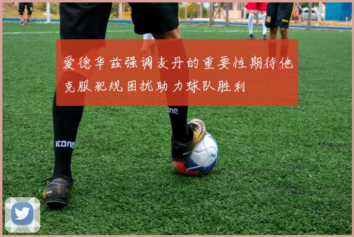 爱德华兹强调麦丹的重要性期待他克服犯规困扰助力球队胜利