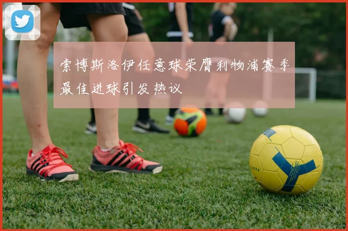 索博斯洛伊任意球荣膺利物浦赛季最佳进球引发热议