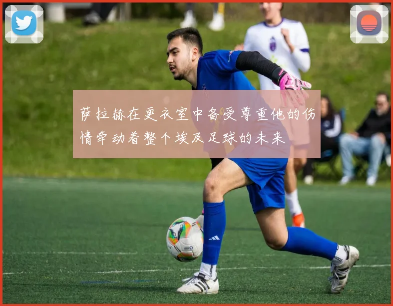 萨拉赫在更衣室中备受尊重他的伤情牵动着整个埃及足球的未来