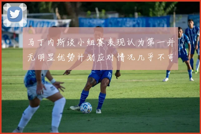马丁内斯谈小组赛表现认为第一并无明显优势计划应对情况几乎不可能