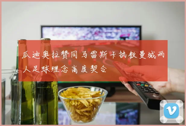 瓜迪奥拉赞同马雷斯卡执教曼城两人足球理念高度契合