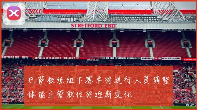 巴萨教练组下赛季将进行人员调整体能主管职位将迎新变化