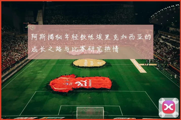 阿斯揭秘年轻教练埃里克加西亚的成长之路与比赛研究热情