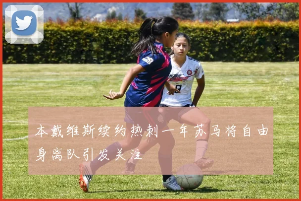 本戴维斯续约热刺一年苏马将自由身离队引发关注