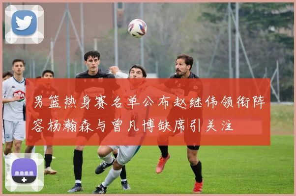 男篮热身赛名单公布赵继伟领衔阵容杨瀚森与曾凡博缺席引关注